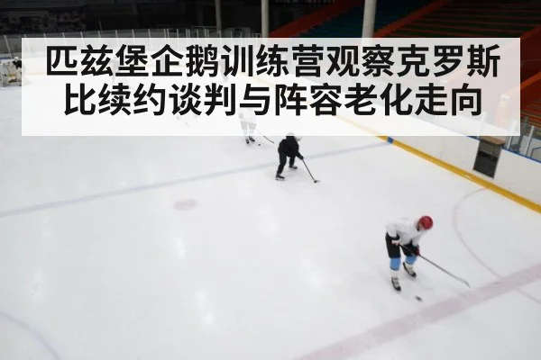 匹兹堡企鹅训练营观察克罗斯比续约谈判与阵容老化走向（kaiyun）