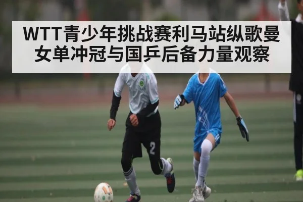 WTT青少年挑战赛利马站纵歌曼女单冲冠与国乒后备力量观察（kaiyun）