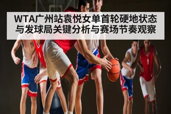 WTA广州站袁悦女单首轮硬地状态与发球局关键分析与赛场节奏观察（kaiyun）
