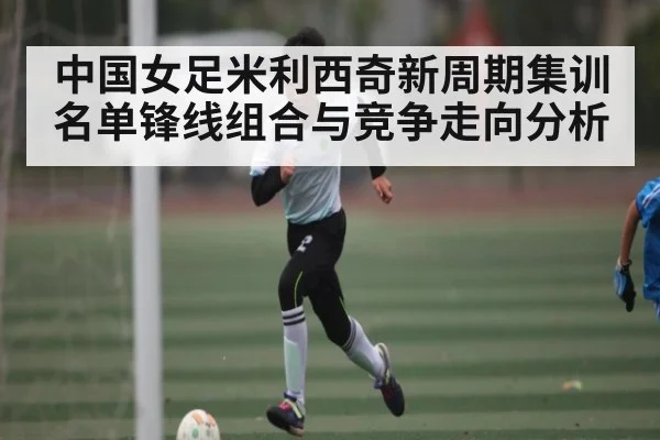 中国女足米利西奇新周期集训名单锋线组合与竞争走向分析